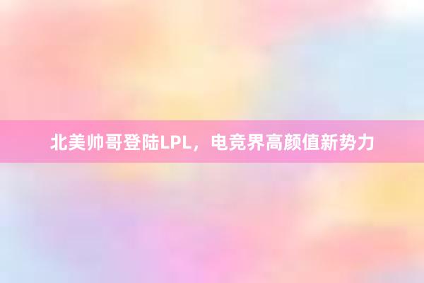 北美帅哥登陆LPL，电竞界高颜值新势力