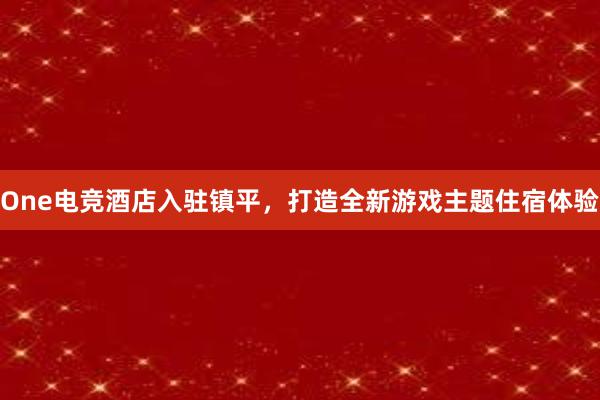 One电竞酒店入驻镇平，打造全新游戏主题住宿体验