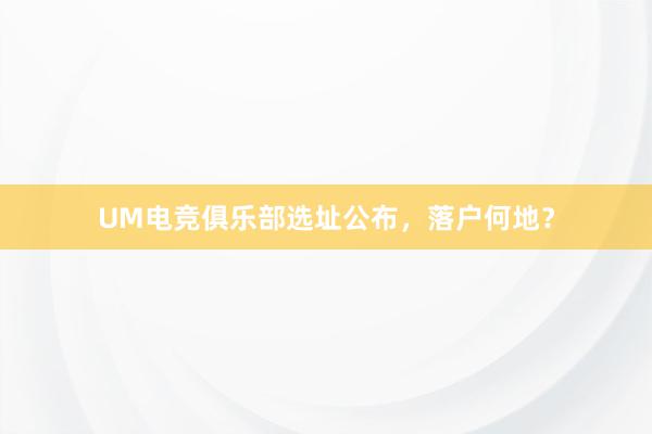 UM电竞俱乐部选址公布，落户何地？