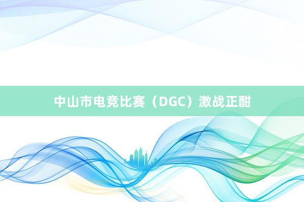 中山市电竞比赛（DGC）激战正酣