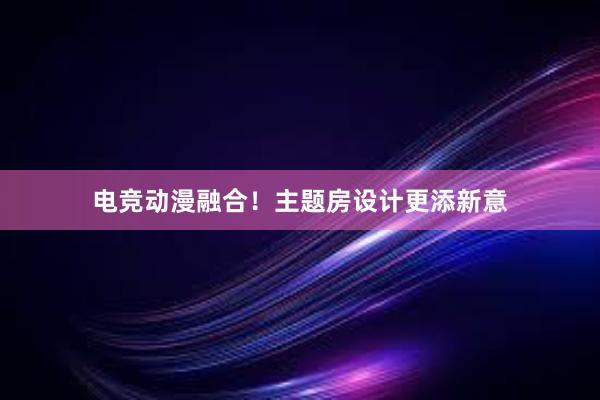 电竞动漫融合！主题房设计更添新意