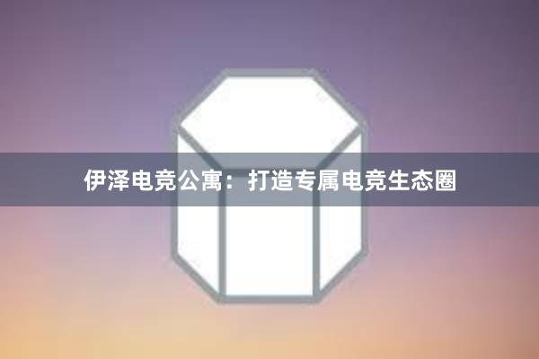 伊泽电竞公寓：打造专属电竞生态圈