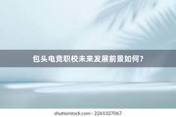 包头电竞职校未来发展前景如何？