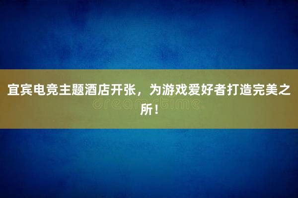 宜宾电竞主题酒店开张，为游戏爱好者打造完美之所！