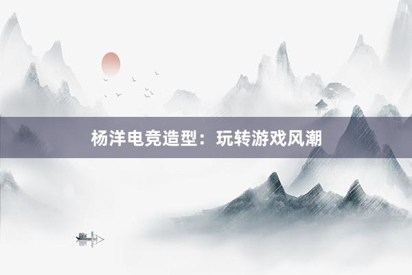 杨洋电竞造型：玩转游戏风潮