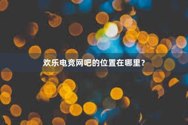 欢乐电竞网吧的位置在哪里？