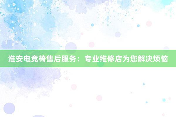 淮安电竞椅售后服务：专业维修店为您解决烦恼