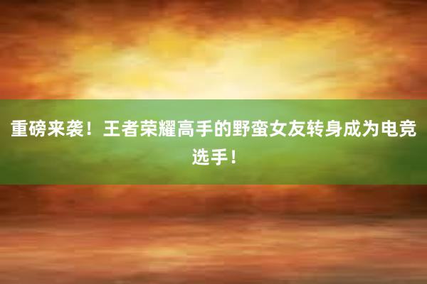 重磅来袭！王者荣耀高手的野蛮女友转身成为电竞选手！