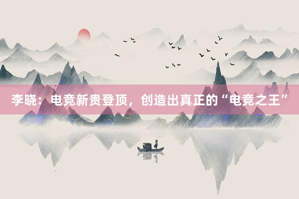 李晓：电竞新贵登顶，创造出真正的“电竞之王”