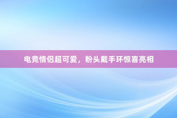 电竞情侣超可爱，粉头戴手环惊喜亮相