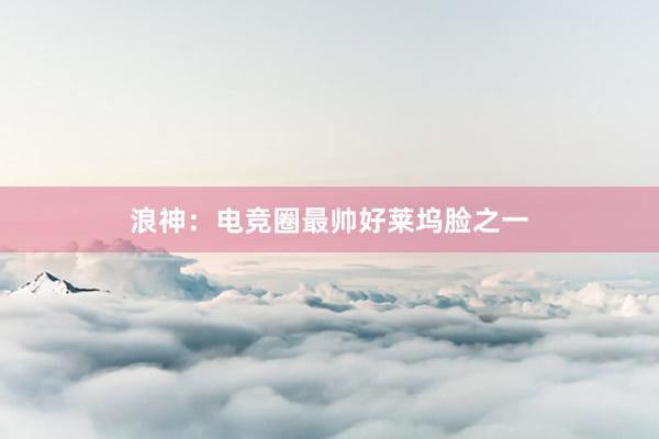 浪神：电竞圈最帅好莱坞脸之一