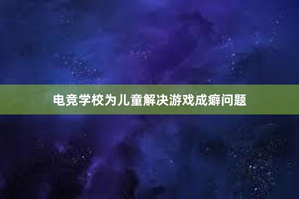 电竞学校为儿童解决游戏成癖问题