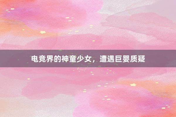 电竞界的神童少女，遭遇巨婴质疑