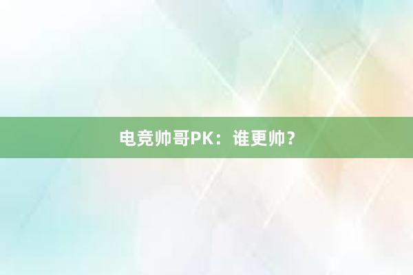 电竞帅哥PK：谁更帅？