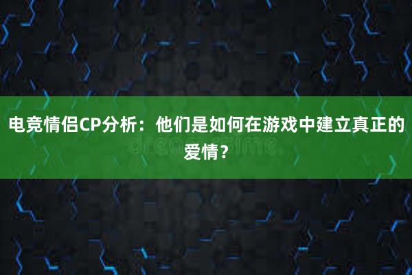 电竞情侣CP分析：他们是如何在游戏中建立真正的爱情？