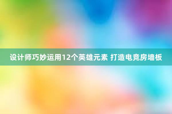 设计师巧妙运用12个英雄元素 打造电竞房墙板