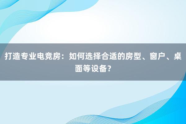 打造专业电竞房：如何选择合适的房型、窗户、桌面等设备？