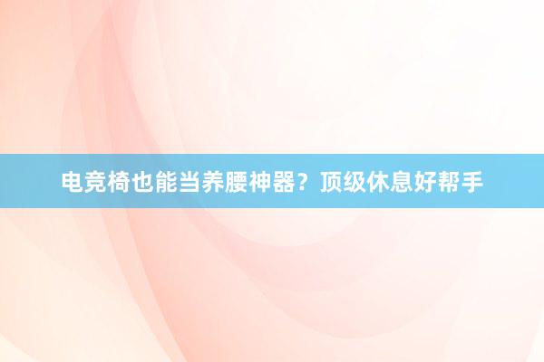 电竞椅也能当养腰神器？顶级休息好帮手