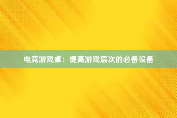 电竞游戏桌：提高游戏层次的必备设备