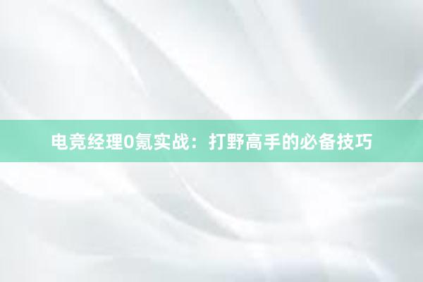 电竞经理0氪实战：打野高手的必备技巧