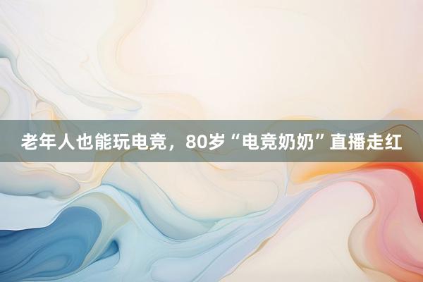 老年人也能玩电竞，80岁“电竞奶奶”直播走红