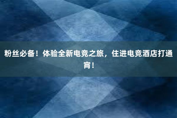 粉丝必备！体验全新电竞之旅，住进电竞酒店打通宵！