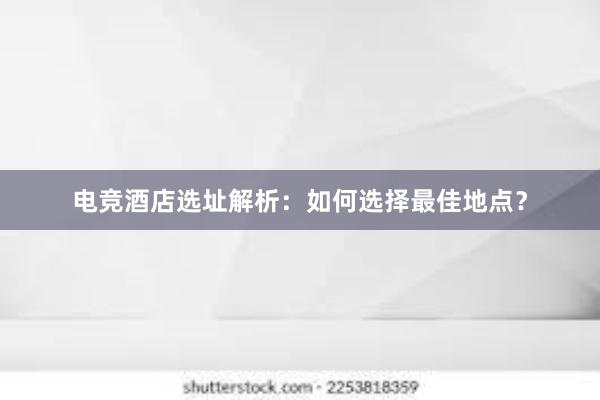 电竞酒店选址解析：如何选择最佳地点？