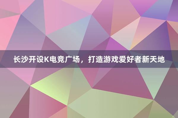 长沙开设K电竞广场，打造游戏爱好者新天地