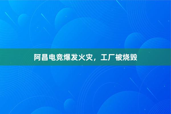 阿昌电竞爆发火灾，工厂被烧毁