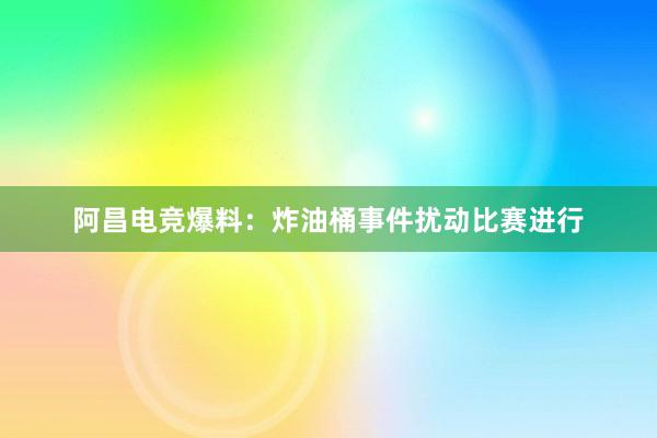 阿昌电竞爆料：炸油桶事件扰动比赛进行