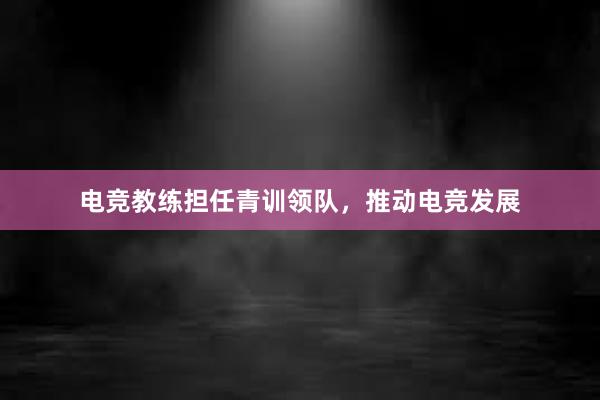 电竞教练担任青训领队，推动电竞发展