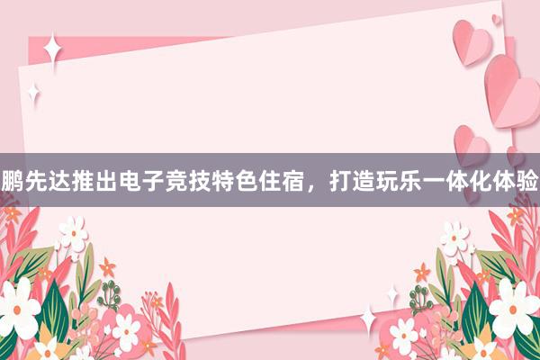 鹏先达推出电子竞技特色住宿，打造玩乐一体化体验